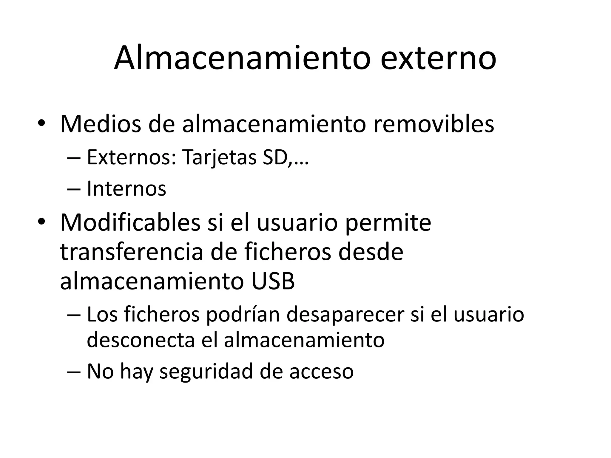 Almacenamiento externo
• Medios de almacenamiento removibles
– Externos: Tarjetas SD,…
– Internos
• Modificables si el usuario permite
transferencia de ficheros desde
almacenamiento USB
– Los ficheros podrían desaparecer si el usuario
desconecta el almacenamiento
– No hay seguridad de acceso
 