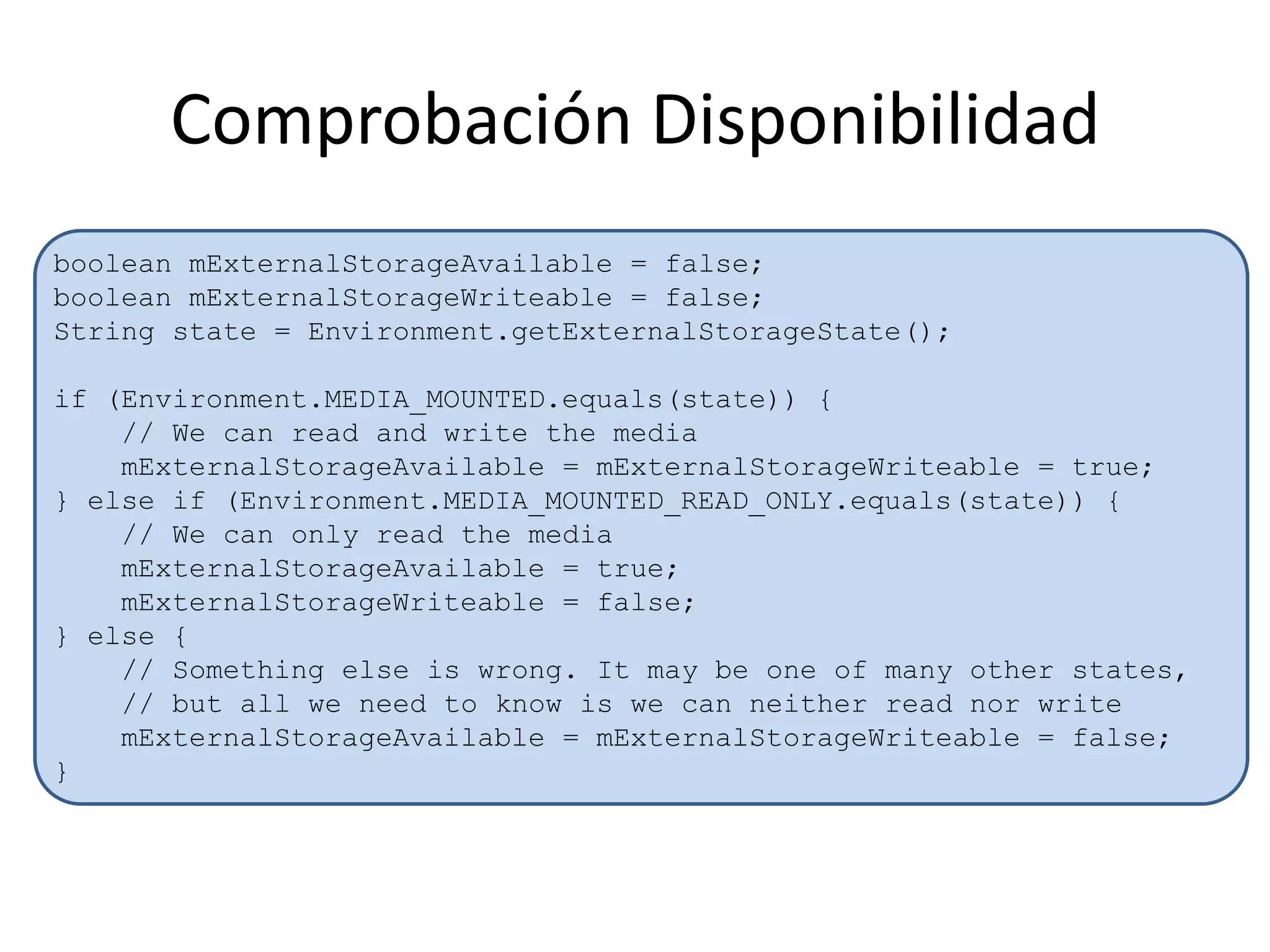 Comprobación Disponibilidad
boolean mExternalStorageAvailable = false;
boolean mExternalStorageWriteable = false;
String state = Environment.getExternalStorageState();
if (Environment.MEDIA_MOUNTED.equals(state)) {
// We can read and write the media
mExternalStorageAvailable = mExternalStorageWriteable = true;
} else if (Environment.MEDIA_MOUNTED_READ_ONLY.equals(state)) {
// We can only read the media
mExternalStorageAvailable = true;
mExternalStorageWriteable = false;
} else {
// Something else is wrong. It may be one of many other states,
// but all we need to know is we can neither read nor write
mExternalStorageAvailable = mExternalStorageWriteable = false;
}
 