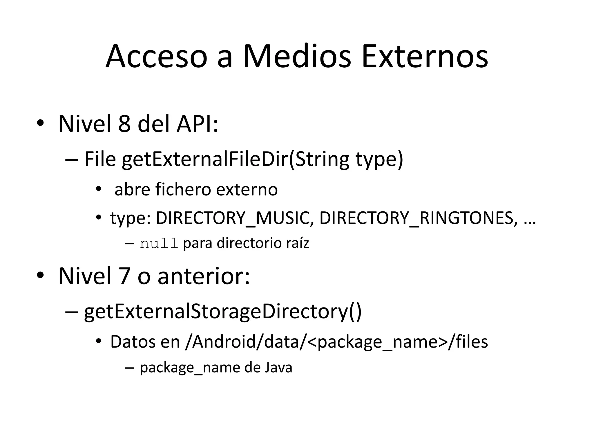 Acceso a Medios Externos
• Nivel 8 del API:
– File getExternalFileDir(String type)
• abre fichero externo
• type: DIRECTORY_MUSIC, DIRECTORY_RINGTONES, …
– null para directorio raíz
• Nivel 7 o anterior:
– getExternalStorageDirectory()
• Datos en /Android/data/<package_name>/files
– package_name de Java
 