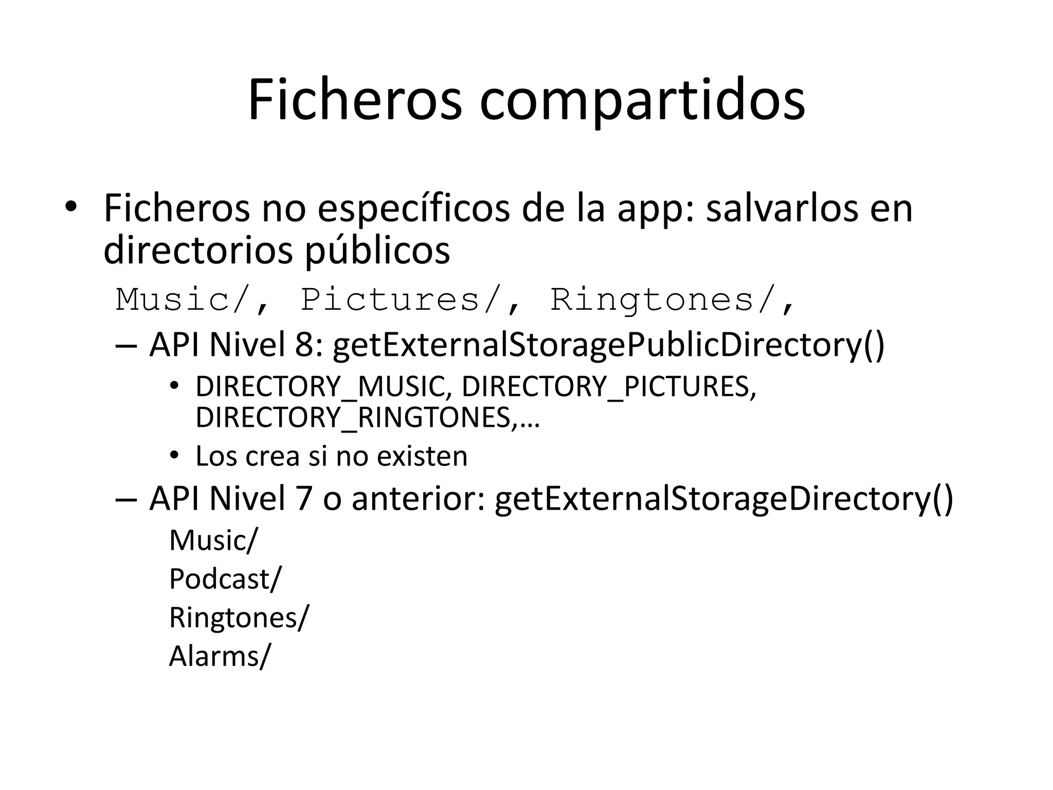 Ficheros compartidos
• Ficheros no específicos de la app: salvarlos en
directorios públicos
Music/, Pictures/, Ringtones/,
– API Nivel 8: getExternalStoragePublicDirectory()
• DIRECTORY_MUSIC, DIRECTORY_PICTURES,
DIRECTORY_RINGTONES,…
• Los crea si no existen
– API Nivel 7 o anterior: getExternalStorageDirectory()
Music/
Podcast/
Ringtones/
Alarms/
 