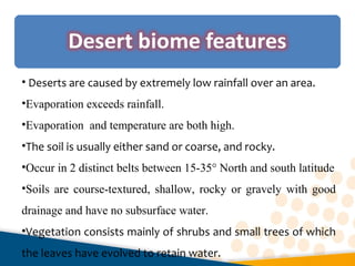 • Deserts are caused by extremely low rainfall over an area.
•Evaporation exceeds rainfall.
•Evaporation and temperature are both high.
•The soil is usually either sand or coarse, and rocky.
•Occur in 2 distinct belts between 15-35° North and south latitude
•Soils are course-textured, shallow, rocky or gravely with good
drainage and have no subsurface water.
•Vegetation consists mainly of shrubs and small trees of which
the leaves have evolved to retain water.
 
