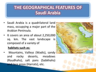 • Saudi Arabia is a quadrilateral land
mass, occupying a major part of the
Arabian Peninsula.
• It covers an area of about 2,250,000
sq. km. The vast landscape is
composed of a variety of
habitats such as:
• Mountains, Valleys (Wadis), sandy
and rocky deserts, meadows
(Raudhahs), salt pans (Sabkhahs)
and lava areas (Harrats), etc.
 