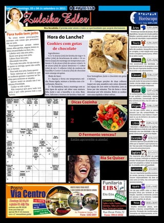 Sábado e domingo, 03 e 04 de setembro de 2011                               O EXPRESSO                                                                                                           5
                    Zuleika Edler
                                                                                                            • Cultura • Arte
                                                                                                        • Atualidades • Dicas                                          Horóscopo
                                                                                                       • Moda • Curiosidades
                                                                                                                                                                                    21/03 a 20/04
                                                                                                                                                                       LUA: Cresc. 04/09 a 12/08

                                              Meu Recadinho: É preciso estar atento a todas as oportunidades que surgem diariamente.                         Áries

Para tudo tem jeaçõo
                                                                                                                                                         Perceberá que necessita das pessoas, não por
                it
                   es        ocup
   “Ás vezes temos pre
                                                                                                                                                        dependência, mas para criar vínculos positivos.


                         que pensamos
                                                 Hora do Lanche?
enormes com coisas
                                                                                                                                                        Relações e parcerias passam por uma gran-


não ter jeito.                                                                                                                                                                      21/04 a 20/05
                                                                                                                                                        de prova de maturidade e responsabilidade.


                              e somos
    Preocupamo-nos porqu
                                                 Cookies com gotas
                             s, temos ca-
                                                                                                                                                             Touro
baixas, altas, gordas, magra
                             s, etc...
 belos encaracolados ou liso
                                                   de chocolate
                                                                                                                                                          Questione se seus relacionamentos e tra-

                                to...
     Cabelos sem vida tem jei                     Ingredientes:
                                                                                                                                                        balho são saudáveis. Desequilíbrios devem


                              to.
     Rosto sem graça tem jei                      • 2 e ¼ xícaras (chá) de farinha de trigo • ½
                                                                                                                                                        ser corrigidos. A inter-relação entre corpo,


     Lábios finos tem jeito.                   colher (chá) de bicarbonato de sódio • 14 co-
                                                                                                                                                        mente e emoções é posta à prova, refletin-



     Obesidade tem jeito.                                                                                                                                                           21/05 a 20/06
                                                                                                                                                        do-se sobre a saúde.

                                               lheres (sopa) de manteiga em temperatura am-
                                 o tem jei-
     Para tudo tem jeito. Só nã                biente • ¾ de xícara (chá) de açúcar cristal • ¼
                                                                                                                                                            Gêmeos
  to quem se entrega, qu   em não confia       de xícara (chá) de açúcar demerara • 1 colher
  em si mesma.                                 (chá) de sal • 2 colheres (chá) de essência de
                                                                                                                                                         Está reconstruindo sua identidade, se


                                  querer.
      Para tudo tem jeito, basta               baunilha • 2 ovos • 2 xícaras (chá) de chocolate
                                                                                                                                                        questionando quem é, do que gosta e como


                                  re-se que
      Tente valorizar-se. Lemb
                                                                                                                                                        ama. Dia com importantes desafios vincula-

                                               meio amargo em gotas.
                             erem ser bo-                                                                                                                                            21/06 a 21/07
                                                                                                                                                        dos ao amor e aos relacionamentos.


   as mulheres gostam e qu                         Modo de fazer:                                 ficar homogêneo. Junte o chocolate em gotas
                               adas.
   nitas para sentirem-se am                       1 – Aqueça o forno em temperatura mé-          e misture.
                                                                                                                                                            Câncer

      Querer sen  tir-se amada não é ne-       dia. Numa tigela, misture a farinha com o bi-          3 – Coloque porções de duas colheres
                                                                                                                                                          Você está construindo uma sólida base interna,


   nhuma frivolidade.                          carbonato. Reserve.                                (sopa) em uma assadeira sem untar, deixando
                                                                                                                                                        que pode resultar de duras provas de amadure-


       Cuidar-se vale a pena.                      2 – Na batedeira, bata a manteiga com os       um espaço de 2cm entre os biscoitos. Leve ao
                                                                                                                                                        cimento. Uma boa relação consigo é o primeiro

                                   tudo tem
       Não esqueça que para                    dois tipos de açúcar até obter uma mistura         forno por dez minutos. Tire do forno e deixe
                                                                                                                                                                                     22/07 a 22/08
                                                                                                                                                        passo para relacionamentos interpessoais.


    jeito e que cada pe    ssoa tem a sua      fofa. Junte o sal, a baunilha e os ovos. Bata      descansar por três minutos. Retire os cookies
    beleza.                                    bem. Adicione a mistura de farinha e bata até      com uma espátula e deixe esfriar.
                                                                                                                                                              Leão
                                                                                                                                                         Os conhecimentos mais importantes são
                                                                                                                                                        os que auxiliam a desenvolver relações
                                                                                                                                                        mais equilibradas. Comunicação não im-



                                                                                                                                                                                    23/08 a 22/09
                                                                              Dicas Cozinha
                                                                                                                                                        plica somente em falar, mas em saber ou-


                                                                                 - Legumes, aves e pei-
                                                                                                                                                        vir e acolher.


                                                                             1   xes podem ser cozidos
                                                                                                                                                            Virgem
                                                                         em vapor, embrulhando-os em
                                                                         papel toalha levemente umede-
                                                                                                                                                         Um dia para refletir sobre os valores


                                                                         cida.
                                                                                                                                                        pessoais que são compartilhados nos
                                                                                                                                                        relacionamentos. Seja maduro e respon-

                                                                                 – Sempre que cozinhar
                                                                                                                                                        sável no uso do dinheiro e de outros re-

                                                                                 legumes, corte-os antes
                                                                                                                                                                                    23/09 a 22/10
                                                                             2
                                                                         de maneira que fiquem em pe-
                                                                                                                                                        cursos. Cultive-os.



                                                                         daços regulares para que o cozi-
                                                                                                                                                             Libra
                                                                         mento seja mais uniforme.
                                                                                                                                                          Maturidade e independência não significam
                                                                                                                                                        atitude defensiva ou medo de mudar. Você vem
                                                                                                                                                        construindo uma nova identidade e disso de-


                                                                                                                                                                                       23/10 a 21/11
                                                                                       O Fermento venceu?                                               pende a forma como se coloca nas relações.


                                                                             Então aproveite-o ainda!                                                     Escorpião
                                                                            Em vez de mandar para a lixeira o fermento em pó vencido, expe-
                                                                         rimente usá-lo na limpeza de azulejos e peças em inox. Misture cinco
                                                                                                                                                         Momento oportuno para perceber os pa-
                                                                                                                                                        drões que se repetem e que é preciso mu-

                                                                         colheres (sopa) do pó com um litro de água. Aplique a mistura com
                                                                                                                                                        dar. Fase que pede introspecção, reflexão

                                                                         uma bucha e esfregue o local. A pia do banheiro fica limpinha e todo
                                                                                                                                                                                      22/11 a 21/12
                                                                                                                                                        e busca de autoconhecimento.

                                                                         o material de inox também.                                                        Sagitário
                                                                                                                                                         Dia importante para perceber seu papel
                                                                                                                 Ria Se Quiser
                                                                                                                      - Mamãe, estou com um
                                                                                                                                                        junto a um grupo, instituição ou relações de
                                                                                                                                                        amizade. Perceba quem são as pessoas com

                                                                                                                  sério problema: Não quero ir à
                                                                                                                                                        quem tem propósitos a realizar na socieda-


                                                                                                                                                                                        22/12 a 20/01
                                                                                                                  escola.
                                                                                                                                                        de. As amizades valem pela qualidade.

                                                                                                                      - Olhe, filho, você deve ir por
                                                                                                                  três grandes razões? Porque
                                                                                                                                                          Capricórnio

                                                                                                                  tem a obrigação, porque tem
                                                                                                                                                          Dia com importantes questões envolven-

                                                                                                                  45 anos e porque é o diretor.
                                                                                                                                                         do carreira, parcerias e relacionamentos.
                                                                                                                                                         Assumir responsabilidade não deve ser
                                                                                                                                                         visto como um fardo, mas como parte do


                                                                                                                                                                                   21/01 a 19/02
                                                                                                                                                         processo evolutivo.

                                                                                                                                                            Aquário
                                                                                                                                                         Um dia para refletir sobre os ideais e
                                                                                                                                                        princípios éticos que norteiam as suas
                                                                                                                                                        relações. Questões envolvendo contatos
                                                                                                                                                        com pessoas e locais distantes. Cuidado


                                                                                                                                                                                    20/02 a 20/03
                                                                                                                                                        com velhos padrões de atitude.

                                                                                                                                                              Peixes
                                                                                                                                                         Desafios envolvendo valores, senti-
                                                                                                                                                        mentos e recursos compartilhados nas
                                                                                                                                                        parcerias. Percepção das transformações
                                                                                                                                                        necessárias nos relacionamentos, na inti-
                                                                                                                                                        midade e nas emoções.
 
