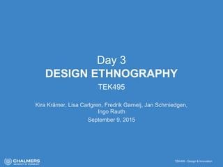 TEK495 - Design & Innovation
Day 3
DESIGN ETHNOGRAPHY
TEK495
Kira Krämer, Lisa Carlgren, Fredrik Garneij, Jan Schmiedgen,
Ingo Rauth
September 9, 2015
 