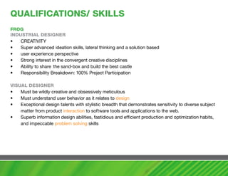 QUaLIFIcaTIONS/ SKILLS
FROG
INDUSTRIaL DESIGNER
•   CREATIVITY
•   Super advanced ideation skills, lateral thinking and a solution based
•   user experience perspective
•   Strong interest in the convergent creative disciplines
•   Ability to share the sand-box and build the best castle
•   Responsibility Breakdown: 100% Project Participation
•
vISUaL DESIGNER
•   Must be wildly creative and obsessively meticulous
•   Must understand user behavior as it relates to design
•   Exceptional design talents with stylistic breadth that demonstrates sensitivity to diverse subject
    matter from product interaction to software tools and applications to the web.
•   Superb information design abilities, fastidious and efficient production and optimization habits,
    and impeccable problem solving skills
 