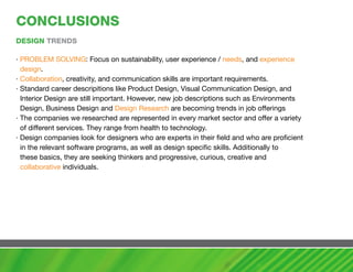 cONcLUSIONS
DESIGN TRENDS

· PROBLEM SOLVING: Focus on sustainability, user experience / needs, and experience
  design.
· Collaboration, creativity, and communication skills are important requirements.
· Standard career descripitions like Product Design, Visual Communication Design, and
  Interior Design are still important. However, new job descriptions such as Environments
  Design, Business Design and Design Research are becoming trends in job offerings
· The companies we researched are represented in every market sector and offer a variety
  of different services. They range from health to technology.
· Design companies look for designers who are experts in their field and who are proficient
  in the relevant software programs, as well as design specific skills. Additionally to
  these basics, they are seeking thinkers and progressive, curious, creative and
  collaborative individuals.
 