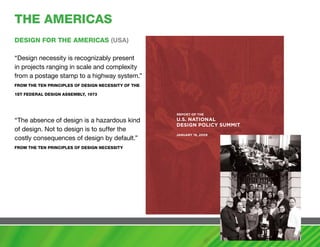 ThE amERIcaS
DESIGN FOR ThE amERIcaS (USa)

“Design necessity is recognizably present
in projects ranging in scale and complexity
from a postage stamp to a highway system.”
FROm ThE TEN PRINcIPLES OF DESIGN NEcESSITy OF ThE

1ST FEDERaL DESIGN aSSEmBLy, 1973



                                                     rePort of the

“The absence of design is a hazardous kind           u.s. nationaL
                                                     Design PoLicy summit
of design. Not to design is to suffer the
                                                     January 19, 2009
costly consequences of design by default.”
FROm ThE TEN PRINcIPLES OF DESIGN NEcESSITy
 