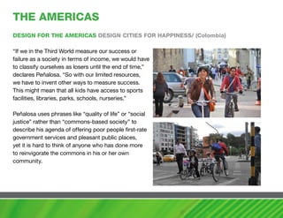 ThE amERIcaS
DESIGN FOR ThE amERIcaS DESIGN cITIES FOR haPPINESS/ (colombia)

“If we in the Third World measure our success or
failure as a society in terms of income, we would have
to classify ourselves as losers until the end of time,”
declares Peñalosa. “So with our limited resources,
we have to invent other ways to measure success.
This might mean that all kids have access to sports
facilities, libraries, parks, schools, nurseries.”

Peñalosa uses phrases like “quality of life” or “social
justice” rather than “commons-based society” to
describe his agenda of offering poor people first-rate
government services and pleasant public places,
yet it is hard to think of anyone who has done more
to reinvigorate the commons in his or her own
community.
 