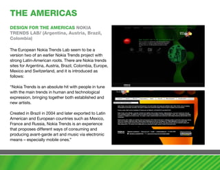 ThE amERIcaS
DESIGN FOR ThE amERIcaS NOKIa
TRENDS LaB/ (argentina, austria, Brazil,
colombia)

The European Nokia Trends Lab seem to be a
version two of an earlier Nokia Trends project with
strong Latin-American roots. There are Nokia trends
sites for Argentina, Austria, Brazil, Colombia, Europe,
Mexico and Switzerland, and it is introduced as
follows:

“Nokia Trends is an absolute hit with people in tune
with the main trends in human and technological
expression, bringing together both established and
new artists.

Created in Brazil in 2004 and later exported to Latin
American and European countries such as Mexico,
France and Russia, Nokia Trends is an experience
that proposes different ways of consuming and
producing avant-garde art and music via electronic
means – especially mobile ones.”
 