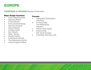 EUROPE
cOUNTRIES & FOcUSES Design Profession

major Design countries
                              Focuses
•   Czech Republic (East)
                              •   Typography (Switzerland,
•   Denmark (North)
                                  Germany)
•   Finland (North)
                              •   Furniture (Italy,
•   France (Central/West))
                                  The Netherlands,
•   Germany (Central)
                                  Sweden)
•   Greece (South)
                              •   Fashion (Italy, Spain)
•   Hungary (East)
                              •   Experimental
•   Italy (South)
                                  (UK, South Europe)
•   Spain (South)
                              •   EcoDesign (Germany, UK)
•   Sweden (North)
•   Switzerland (Central)
•   The Netherlands (North)
•   United Kingdom (West)
 