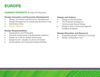 EUROPE
cURRENT INTERESTS Design Profession

Design Innovation and Economic Development             Design and culture
•   Design, Innovation and Economic Development        •   Design as Social Carrier
•   Design Management & Leadership Business Tools      •   The Potential of Design to
•   Generating Tools                                       Communicate Social Values
•   Design Thinking                                    •   Design‘s Role in Securing Regional
                                                           Qualities & Identity
Design Responsibilities
•   Designethics and Philosophy                        Design Education and Research
•   Lifecycle Assesments & Sustainability Systems      •   Integrating Design Thinking in Curricula
•   Design as a Toll for Wealth Distribution           •   Design as Research Tool
•   Design for All – Quality of Life for all Citizen
•   Sustainability and Corporate Responsibilities
 