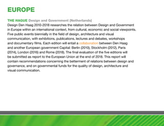EUROPE
ThE haGUE Design and Government (Netherlands)
Design Den Haag 2010-2018 researches the relation between Design and Government
in Europe within an international context, from cultural, economic and social viewpoints.
Five public events biennially in the field of design, architecture and visual
communication, with exhibitions, publications, lectures and debates, workshops
and documentary films. Each edition will entail a collaboration between Den Haag
and another European government Capital: Berlin (2010), Stockholm (2012), Paris
(2014), London (2016) and Rome (2018). The final evaluation of the five editions will
be submitted as report to the European Union at the end of 2018. This report will
contain recommendations concerning the betterment of relations between design and
governance, and on governmental funds for the quality of design, architecture and
visual communication.
 
