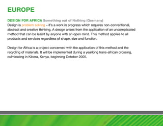 EUROPE
DESIGN FOR aFRIca Something out of Nothing (Germany)
Design is problem solving – it’s a work in progress which requires non-conventional,
abstract and creative thinking. A design arises from the application of an uncomplicated
method that can be learnt by anyone with an open mind. This method applies to all
products and services regardless of shape, size and function.

Design for Africa is a project concerned with the application of this method and the
recycling of materials. It will be implemented during a yearlong trans-african crossing,
culminating in Kibera, Kenya, beginning October 2005.
 