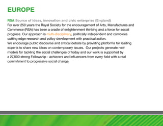 EUROPE
RSa Source of ideas, innovation and civic enterprise (England)
For over 250 years the Royal Society for the encouragement of Arts, Manufactures and
Commerce (RSA) has been a cradle of enlightenment thinking and a force for social
progress. Our approach is multi-disciplinary, politically independent and combines
cutting edge research and policy development with practical action.
We encourage public discourse and critical debate by providing platforms for leading
experts to share new ideas on contemporary issues. Our projects generate new
models for tackling the social challenges of today and our work is supported by
a 27,000 strong Fellowship - achievers and influencers from every field with a real
commitment to progressive social change.
 