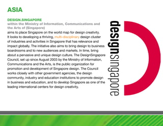 aSIa
DESIGN.SINGaPORE
within the ministry of Information, communications and
the arts of (Singapore)
aims to place Singapore on the world map for design creativity.
It looks to developing a thriving, multi-disciplinary design cluster
of industries and activities in Singapore that has relevance and
impact globally. The initiative also aims to bring design to business
boardrooms and to new audiences and markets. In time, bring
about a pervasive and unique design culture. The DesignSingapore
Council, set up since August 2003 by the Ministry of Information,
Communications and the Arts, is the public organization for
promotion and development of Singapore design. The Council
works closely with other government agencies, the design
community, industry and education institutions to promote design
in business and education, and to develop Singapore as one of the
leading international centers for design creativity.
 
