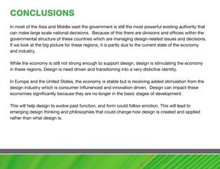 cONcLUSIONS
In most of the Asia and Middle-east the government is still the most powerful existing authority that
can make large scale national decisions. Because of this there are divisions and officies within the
governmental structure of these countries which are managing design-related issues and decisions.
If we look at the big picture for these regions, it is partly due to the current state of the economy
and industry.

While the economy is still not strong enough to support design, design is stimulating the economy
in these regions. Design is need driven and transitioning into a very distictive identity.

In Europe and the United States, the economy is stable but is receiving added stimulation from the
design industry which is consumer influnenced and innovation driven. Design can impact these
economies significantly because they are no longer in the basic stages of development.

This will help design to evolve past function, and form could follow emotion. This will lead to
emerging design thinking and philosophies that could change how design is created and applied
rather than what design is.
 