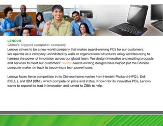LENOvO
china’s biggest computer company
Lenovo strives to be a new world company that makes award-winning PCs for our customers.
We operate as a company uninhibited by walls or organizational structures using worldsourcing to
harness the power of innovation across our global team. We design innovative and exciting products
and services to meet our customers’ needs. Award-winning designs have helped put the Chinese
computer maker on track to becoming a tech powerhouse.

Lenovo faces fierce competition in its Chinese home market from Hewlett-Packard (HPQ ), Dell
(DELL ), and IBM (IBM ), which compete on price and status. Known for its innovative PCs, Lenovo
wants to expand its lead in innovation and turned to ZIBA to help.
 