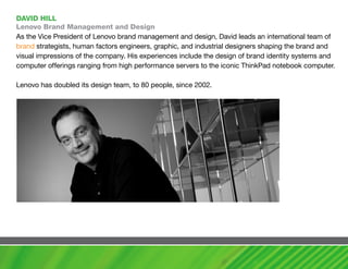 DavID hILL
Lenovo Brand management and Design
As the Vice President of Lenovo brand management and design, David leads an international team of
brand strategists, human factors engineers, graphic, and industrial designers shaping the brand and
visual impressions of the company. His experiences include the design of brand identity systems and
computer offerings ranging from high performance servers to the iconic ThinkPad notebook computer.

Lenovo has doubled its design team, to 80 people, since 2002.
 