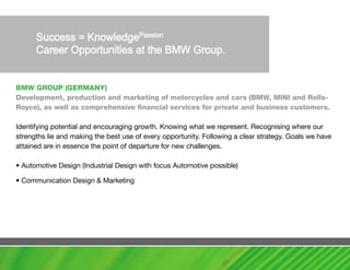 Bmw GROUP (GERmaNy)
Development, production and marketing of motorcycles and cars (Bmw, mINI and Rolls-
Royce), as well as comprehensive financial services for private and business customers.

Identifying potential and encouraging growth. Knowing what we represent. Recognising where our
strengths lie and making the best use of every opportunity. Following a clear strategy. Goals we have
attained are in essence the point of departure for new challenges.

• Automotive Design (Industrial Design with focus Automotive possible)

• Communication Design & Marketing
 