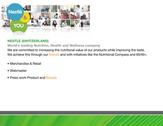 NESTLé (SwITZERLaND)
world‘s leading Nutrition, health and wellness company
We are committed to increasing the nutritional value of our products while improving the taste.
We achieve this through our brands and with initiatives like the Nutritional Compass and 60/40+.

• Merchandise & Retail

• Webmaster

• Press work Product and Brands
 