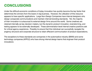 cONcLUSIONS
Under the difficult economic conditions of today innovation has quickly become the key factor that
determines the winners from the losers in big business. However, the utilization of this resource
appears to have specific applications. Large Non-Design Companies have internal designers who
design coroporate communications and maintain internal branding standards. Yet, the majority
of their innovation is outsourced to external design firms around the world. Some creatives are
retained internally as key decision makers, but the dynamic product innovation, brainstorming, and
testing appears to be externally developed. These administration level internal creative positions ask
for critical agency experience. Possibly to ensure that this individual can succesfully navigate the
angency structure and corporate structure to retain effecient communication of product expectations.

The exceptions to these standards are companies in the automoative industry (BMW) and some
technology companies (APPLE) who have strong internal design teams that engineer their product
innovations
 
