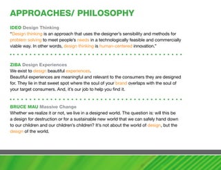 aPPROachES/ PhILOSOPhy
IDEO Design Thinking
“Design thinking is an approach that uses the designer’s sensibility and methods for
problem solving to meet people’s needs in a technologically feasible and commercially
viable way. In other words, design thinking is human-centered innovation.”



ZIBa Design Experiences
We exist to design beautiful experiences.
Beautiful experiences are meaningful and relevant to the consumers they are designed
for. They lie in that sweet spot where the soul of your brand overlaps with the soul of
your target consumers. And, it’s our job to help you find it.


BRUcE maU massive change
Whether we realize it or not, we live in a designed world. The question is: will this be
a design for destruction or for a sustainable new world that we can safely hand down
to our children and our children’s children? It’s not about the world of design, but the
design of the world.
 