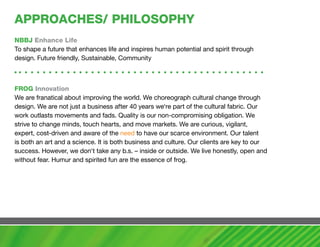 aPPROachES/ PhILOSOPhy
NBBJ Enhance Life
To shape a future that enhances life and inspires human potential and spirit through
design. Future friendly, Sustainable, Community



FROG Innovation
We are franatical about improving the world. We choreograph cultural change through
design. We are not just a business after 40 years we‘re part of the cultural fabric. Our
work outlasts movements and fads. Quality is our non-compromising obligation. We
strive to change minds, touch hearts, and move markets. We are curious, vigilant,
expert, cost-driven and aware of the need to have our scarce environment. Our talent
is both an art and a science. It is both business and culture. Our clients are key to our
success. However, we don‘t take any b.s. – inside or outside. We live honestly, open and
without fear. Humur and spirited fun are the essence of frog.
 