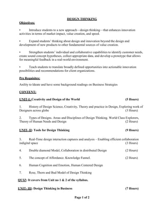 Page 1 of 2
DESIGN THINKING
Objectives:
• Introduce students to a new approach—design thinking—that enhances innovation
activities in terms of market impact, value creation, and speed.
• Expand students’ thinking about design and innovation beyond the design and
development of new products to other fundamental sources of value creation.
• Strengthen students’ individual and collaborative capabilities to identify customer needs,
create sound concept hypotheses, collect appropriate data, and develop a prototype that allows
for meaningful feedback in a real-world environment.
• Teach students to translate broadly defined opportunities into actionable innovation
possibilities and recommendations for client organizations.
Pre Requisites:
Anility to Ideate and have some background readings on Business Strategies
CONTENT:
UNIT-I: Creativity and Design of the World (5 Hours)
1. History of Design Science, Creativity, Theory and practice in Design, Exploring work of
Designers across globe (3 Hours)
2. Types of Designs. Areas and Disciplines of Design Thinking. World Class Explorers,
Theory of Human Needs and Design (2 Hours)
UNIT- II: Tools for Design Thinking (9 Hours)
3. Real-Time design interaction captures and analysis – Enabling efficient collaboration
indigital space (3 Hours)
4. Double diamond Model, Collaboration in distributed Design (2 Hours)
5. The concept of Affordance. Knowledge Funnel. (2 Hours)
6. Human Cognition and Emotion, Human Centered Design
7. Rose, Thorn and Bud Model of Design Thinking
QUIZ: It covers from Unit no 1 & 2 of the syllabus.
UNIT- III: Design Thinking in Business (7 Hours)
 