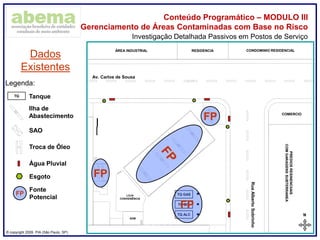 ® copyright 2009. PIA (São Paulo, SP)
Conteúdo Programático – MODULO III
Gerenciamento de Áreas Contaminadas com Base no Risco
N
02,55,0m
ABCDEFGHI
TQ ALC
TQ GAS
TQ DIE
LOJA
CONVENIÊNCIA
ADM
ÁREA INDUSTRIAL RESIDENCIA CONDOMINIO RESIDENCIAL
PREDIOSRESINENCIIAIS
COMGARAGENSSUBTERRANEA
COMERCIO
Av. Carlos de Sousa
RuaAlbertoSobrinho
Investigação Detalhada Passivos em Postos de Serviço
Dados
Existentes
Legenda:
TQ Tanque
Ilha de
Abastecimento
SAO
Troca de Óleo
Água Pluvial
Esgoto
FP
FP
FP
FP
Fonte
Potencial
 