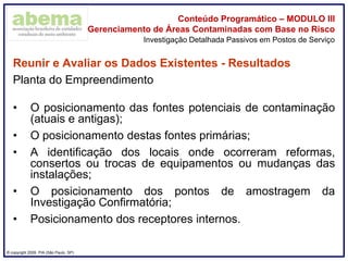® copyright 2009. PIA (São Paulo, SP)
Conteúdo Programático – MODULO III
Gerenciamento de Áreas Contaminadas com Base no Risco
Reunir e Avaliar os Dados Existentes - Resultados
Planta do Empreendimento
• O posicionamento das fontes potenciais de contaminação
(atuais e antigas);
• O posicionamento destas fontes primárias;
• A identificação dos locais onde ocorreram reformas,
consertos ou trocas de equipamentos ou mudanças das
instalações;
• O posicionamento dos pontos de amostragem da
Investigação Confirmatória;
• Posicionamento dos receptores internos.
Investigação Detalhada Passivos em Postos de Serviço
 