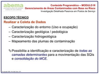 ® copyright 2009. PIA (São Paulo, SP)
Conteúdo Programático – MODULO III
Gerenciamento de Áreas Contaminadas com Base no Risco
ESCOPO TÉCNICO
Realizar a Coleta de Dados
– Caracterização do entorno (Uso e ocupação)
– Caracterização geológica / pedológica
– Caracterização hidrogeológica
– Mapeamento das plumas de contaminação
Possibilita a identificação e caracterização de todas as
camadas determinantes para a movimentação das SQIs
e consolidação do MCE.
Investigação Detalhada Passivos em Postos de Serviço
 
