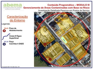 ® copyright 2009. PIA (São Paulo, SP)
Conteúdo Programático – MODULO III
Gerenciamento de Áreas Contaminadas com Base no Risco
Investigação Detalhada Passivos em Postos de Serviço
Caracterização
do Entorno
PA-01 Poço de
Abastecimento
Legenda:
PA-01
PA-02
Corpo D’Água
Superficial
PC-02
PC-01
PC-01 Poço
Cacimba ñ DAEE
 