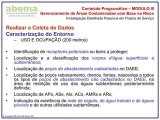 ® copyright 2009. PIA (São Paulo, SP)
Conteúdo Programático – MODULO III
Gerenciamento de Áreas Contaminadas com Base no Risco
Realizar a Coleta de Dados
Caracterização do Entorno
– USO E OCUPAÇÃO (200 metros)
• Identificação de receptores potenciais ou bens a proteger;
• Localização e a classificação dos corpos d’água superficiais e
subterrâneos;
• Localização de poços de abastecimento cadastrados no DAEE;
• Localização de poços rebaixamento, drenos, fontes, nascentes e todos
os tipos de poços de abastecimento não cadastrados no DAEE, na
área de restrição de uso das águas subterrâneas posteriormente
definida;
• Localização de APs, ASs, AIs, ACs, AMRs e ARs;
• Indicação da existência de rede de esgoto, de água tratada e de águas
pluviais e de outras utilidades subterrâneas.
Investigação Detalhada Passivos em Postos de Serviço
 