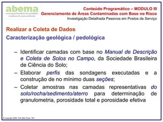 ® copyright 2009. PIA (São Paulo, SP)
Conteúdo Programático – MODULO III
Gerenciamento de Áreas Contaminadas com Base no Risco
Realizar a Coleta de Dados
Caracterização geológica / pedológica
– Identificar camadas com base no Manual de Descrição
e Coleta de Solos no Campo, da Sociedade Brasileira
de Ciência do Solo;
– Elaborar perfis das sondagens executadas e a
construção de no mínimo duas seções;
– Coletar amostras nas camadas representativas do
solo/rocha/sedimento/aterro para determinação de
granulometria, porosidade total e porosidade efetiva
Investigação Detalhada Passivos em Postos de Serviço
 