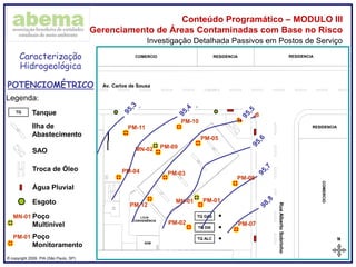 ® copyright 2009. PIA (São Paulo, SP)
Conteúdo Programático – MODULO III
Gerenciamento de Áreas Contaminadas com Base no Risco
Investigação Detalhada Passivos em Postos de Serviço
Legenda:
TQ Tanque
Ilha de
Abastecimento
SAO
N
02,55,0m
ABCDEFGHI
TQ ALC
TQ GAS
TQ DIE
LOJA
CONVENIÊNCIA
ADM
COMERCIO RESIDENCIA RESIDENCIA
COMERCIO
RESIDENCIA
Av. Carlos de Sousa
RuaAlbertoSobrinho
Troca de Óleo
PM-01
PM-02
PM-06
PM-05
PM-03PM-04
PM-01 Poço
Monitoramento
Água Pluvial
Esgoto PM-01
Caracterização
Hidrogeológica
POTENCIOMÉTRICO
MN-01 Poço
Multinível
MN-01
MN-02
PM-11
PM-10
PM-09
PM-08
PM-07
PM-12
 