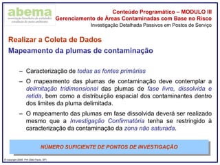 ® copyright 2009. PIA (São Paulo, SP)
Conteúdo Programático – MODULO III
Gerenciamento de Áreas Contaminadas com Base no Risco
Realizar a Coleta de Dados
Mapeamento da plumas de contaminação
– Caracterização de todas as fontes primárias
– O mapeamento das plumas de contaminação deve contemplar a
delimitação tridimensional das plumas de fase livre, dissolvida e
retida, bem como a distribuição espacial dos contaminantes dentro
dos limites da pluma delimitada.
– O mapeamento das plumas em fase dissolvida deverá ser realizado
mesmo que a Investigação Confirmatória tenha se restringido à
caracterização da contaminação da zona não saturada.
Investigação Detalhada Passivos em Postos de Serviço
NÚMERO SUFICIENTE DE PONTOS DE INVESTIGAÇÃO
 