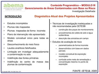 ® copyright 2009. PIA (São Paulo, SP)
Conteúdo Programático – MODULO III
Gerenciamento de Áreas Contaminadas com Base no Risco
Investigação Detalhada
• Estudos incompletos
• Plumas não mapeadas
• Plumas mapeadas de forma incorreta
• Plano de intervenção não apresentado
• Modelo conceitual único para todas as
áreas
• Desconhecimento do meio físico
• Laudos analíticos falsificados
• Limitação em investigar adequadamente
a contaminação no solo
• Indefinição das fontes primárias
• Indefinição do centro de massa das
plumas de contaminação
INTRODUÇÃO Diagnóstico Atual dos Projetos Apresentados
FONTE: CETESB, 2009
• Técnicas de investigação inadequadas e
não recomendadas pela CETESB
– construção dos poços de monitoramento
– procedimentos de coleta de solo e água
subterrânea
– descrição das amostras em campo
• Estudos de avaliação de risco
– parametrizados de forma incorreta
– desenvolvidos com base em dados
parciais
– modelo conceitual de exposição
incompleto
– confusão entre meta de remediação x
concentração máxima no ponto de
exposição
 