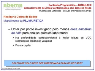® copyright 2009. PIA (São Paulo, SP)
Conteúdo Programático – MODULO III
Gerenciamento de Áreas Contaminadas com Base no Risco
Realizar a Coleta de Dados
Mapeamento da PLUMA RETIDA
– Obter por ponto investigado pelo menos duas amostras
de solo para análise química laboratorial
• Na profundidade correspondente à maior leitura de VOC
(compostos orgânicos voláteis)
• Franja capilar
Investigação Detalhada Passivos em Postos de Serviço
COLETA DE SOLO DEVE SER DIRECIONADA PARA OS HOT SPOT
 