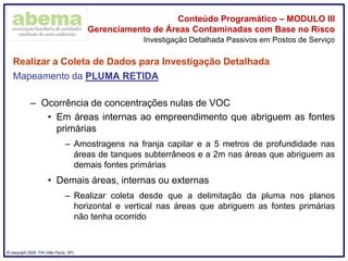 ® copyright 2009. PIA (São Paulo, SP)
Conteúdo Programático – MODULO III
Gerenciamento de Áreas Contaminadas com Base no Risco
Realizar a Coleta de Dados para Investigação Detalhada
Mapeamento da PLUMA RETIDA
– Ocorrência de concentrações nulas de VOC
• Em áreas internas ao empreendimento que abriguem as fontes
primárias
– Amostragens na franja capilar e a 5 metros de profundidade nas
áreas de tanques subterrâneos e a 2m nas áreas que abriguem as
demais fontes primárias
• Demais áreas, internas ou externas
– Realizar coleta desde que a delimitação da pluma nos planos
horizontal e vertical nas áreas que abriguem as fontes primárias
não tenha ocorrido
Investigação Detalhada Passivos em Postos de Serviço
 
