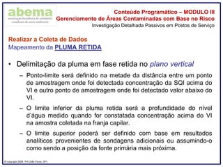 ® copyright 2009. PIA (São Paulo, SP)
Conteúdo Programático – MODULO III
Gerenciamento de Áreas Contaminadas com Base no Risco
Realizar a Coleta de Dados
Mapeamento da PLUMA RETIDA
• Delimitação da pluma em fase retida no plano vertical
– Ponto-limite será definido na metade da distância entre um ponto
de amostragem onde foi detectada concentração da SQI acima do
VI e outro ponto de amostragem onde foi detectado valor abaixo do
VI.
– O limite inferior da pluma retida será a profundidade do nível
d’água medido quando for constatada concentração acima do VI
na amostra coletada na franja capilar.
– O limite superior poderá ser definido com base em resultados
analíticos provenientes de sondagens adicionais ou assumindo-o
como sendo a posição da fonte primária mais próxima.
Investigação Detalhada Passivos em Postos de Serviço
 