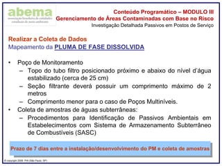 ® copyright 2009. PIA (São Paulo, SP)
Conteúdo Programático – MODULO III
Gerenciamento de Áreas Contaminadas com Base no Risco
Realizar a Coleta de Dados
Mapeamento da PLUMA DE FASE DISSOLVIDA
• Poço de Monitoramento
– Topo do tubo filtro posicionado próximo e abaixo do nível d’água
estabilizado (cerca de 25 cm)
– Seção filtrante deverá possuir um comprimento máximo de 2
metros
– Comprimento menor para o caso de Poços Multiníveis.
• Coleta de amostras de águas subterrâneas:
– Procedimentos para Identificação de Passivos Ambientais em
Estabelecimentos com Sistema de Armazenamento Subterrâneo
de Combustíveis (SASC)
Investigação Detalhada Passivos em Postos de Serviço
Prazo de 7 dias entre a instalação/desenvolvimento do PM e coleta de amostras
 
