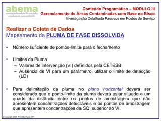 ® copyright 2009. PIA (São Paulo, SP)
Conteúdo Programático – MODULO III
Gerenciamento de Áreas Contaminadas com Base no Risco
Realizar a Coleta de Dados
Mapeamento da PLUMA DE FASE DISSOLVIDA
• Número suficiente de pontos-limite para o fechamento
• Limites da Pluma
– Valores de intervenção (VI) definidos pela CETESB
– Ausência de VI para um parâmetro, utilizar o limite de detecção
(LD)
• Para delimitação da pluma no plano horizontal deverá ser
considerado que o ponto-limite da pluma deverá estar situado a um
quarto da distância entre os pontos de amostragem que não
apresentem concentrações detectáveis e os pontos de amostragem
que apresentem concentrações da SQI superior ao VI.
Investigação Detalhada Passivos em Postos de Serviço
 