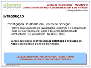 ® copyright 2009. PIA (São Paulo, SP)
Conteúdo Programático – MODULO III
Gerenciamento de Áreas Contaminadas com Base no Risco
INTRODUÇÃO
• Investigação Detalhada em Postos de Serviços
– Roteiro para Execução da Investigação Detalhada e Elaboração de
Plano de Intervenção em Postos e Sistemas Retalhistas de
Combustíveis (DD 263/2009/P - CETESB, 2009)
– Junção das etapas de investigação detalhada e avaliação de
risco, subsidiando o plano de intervenção.
Investigação Detalhada
GERENCIAMENTO DO RISCO VISANDO REABILITAÇÃO
PADRONIZAÇÃO DAS AÇÕES ADMINISTRATIVAS
 