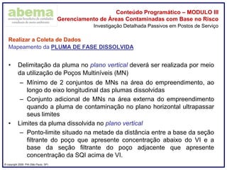 ® copyright 2009. PIA (São Paulo, SP)
Conteúdo Programático – MODULO III
Gerenciamento de Áreas Contaminadas com Base no Risco
Realizar a Coleta de Dados
Mapeamento da PLUMA DE FASE DISSOLVIDA
• Delimitação da pluma no plano vertical deverá ser realizada por meio
da utilização de Poços Multiníveis (MN)
– Mínimo de 2 conjuntos de MNs na área do empreendimento, ao
longo do eixo longitudinal das plumas dissolvidas
– Conjunto adicional de MNs na área externa do empreendimento
quando a pluma de contaminação no plano horizontal ultrapassar
seus limites
• Limites da pluma dissolvida no plano vertical
– Ponto-limite situado na metade da distância entre a base da seção
filtrante do poço que apresente concentração abaixo do VI e a
base da seção filtrante do poço adjacente que apresente
concentração da SQI acima de VI.
Investigação Detalhada Passivos em Postos de Serviço
 