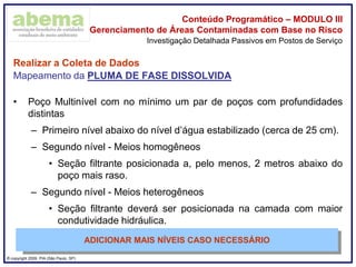 ® copyright 2009. PIA (São Paulo, SP)
Conteúdo Programático – MODULO III
Gerenciamento de Áreas Contaminadas com Base no Risco
Realizar a Coleta de Dados
Mapeamento da PLUMA DE FASE DISSOLVIDA
• Poço Multinível com no mínimo um par de poços com profundidades
distintas
– Primeiro nível abaixo do nível d’água estabilizado (cerca de 25 cm).
– Segundo nível - Meios homogêneos
• Seção filtrante posicionada a, pelo menos, 2 metros abaixo do
poço mais raso.
– Segundo nível - Meios heterogêneos
• Seção filtrante deverá ser posicionada na camada com maior
condutividade hidráulica.
Investigação Detalhada Passivos em Postos de Serviço
ADICIONAR MAIS NÍVEIS CASO NECESSÁRIO
 