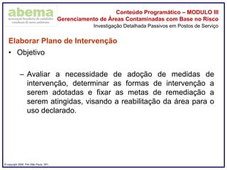 ® copyright 2009. PIA (São Paulo, SP)
Conteúdo Programático – MODULO III
Gerenciamento de Áreas Contaminadas com Base no Risco
Elaborar Plano de Intervenção
• Objetivo
– Avaliar a necessidade de adoção de medidas de
intervenção, determinar as formas de intervenção a
serem adotadas e fixar as metas de remediação a
serem atingidas, visando a reabilitação da área para o
uso declarado.
Investigação Detalhada Passivos em Postos de Serviço
 