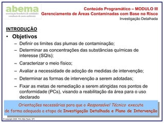 ® copyright 2009. PIA (São Paulo, SP)
Conteúdo Programático – MODULO III
Gerenciamento de Áreas Contaminadas com Base no Risco
INTRODUÇÃO
• Objetivos
– Definir os limites das plumas de contaminação;
– Determinar as concentrações das substâncias químicas de
interesse (SQIs);
– Caracterizar o meio físico;
– Avaliar a necessidade de adoção de medidas de intervenção;
– Determinar as formas de intervenção a serem adotadas;
– Fixar as metas de remediação a serem atingidas nos pontos de
conformidade (PCs), visando a reabilitação da área para o uso
declarado
Investigação Detalhada
Orientações necessárias para que o Responsável Técnico execute
de forma adequada a etapa de Investigação Detalhada e Plano de Intervenção
 