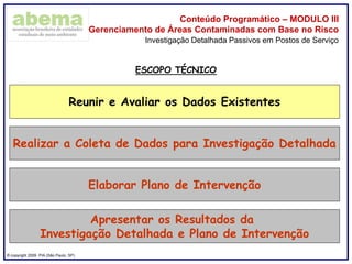 ® copyright 2009. PIA (São Paulo, SP)
Conteúdo Programático – MODULO III
Gerenciamento de Áreas Contaminadas com Base no Risco
Investigação Detalhada Passivos em Postos de Serviço
Reunir e Avaliar os Dados Existentes
Realizar a Coleta de Dados para Investigação Detalhada
Elaborar Plano de Intervenção
Apresentar os Resultados da
Investigação Detalhada e Plano de Intervenção
ESCOPO TÉCNICO
 