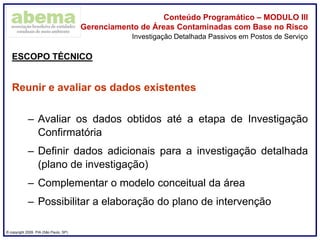 ® copyright 2009. PIA (São Paulo, SP)
Conteúdo Programático – MODULO III
Gerenciamento de Áreas Contaminadas com Base no Risco
ESCOPO TÉCNICO
Reunir e avaliar os dados existentes
– Avaliar os dados obtidos até a etapa de Investigação
Confirmatória
– Definir dados adicionais para a investigação detalhada
(plano de investigação)
– Complementar o modelo conceitual da área
– Possibilitar a elaboração do plano de intervenção
Investigação Detalhada Passivos em Postos de Serviço
 