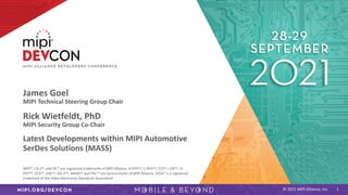 © 2021 MIPI Alliance, Inc.
James Goel
MIPI Technical Steering Group Chair
Rick Wietfeldt, PhD
MIPI Security Group Co-Chair
Latest Developments within MIPI Automotive
SerDes Solutions (MASS)
1
MIPI®, CSI-2®, and I3C® are registered trademarks of MIPI Alliance. A-PHYSM, C-PHYSM, CCSSM, CSESM, D-
PHYSM, DCSSM, DSESM, DSI-2SM, MASSSM and PALSM are service marks of MIPI Alliance. VESA® is a registered
trademark of the Video Electronics Standards Association.
 